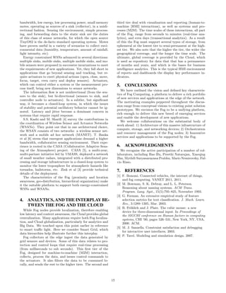 bandwidth, low energy, low processing power, small memory
motes, operating as sources of a sink (collector), in a unidi-
rectional fashion. Sensing the environment, simple process-
ing, and forwarding data to the static sink are the duties
of this class of sensor networks, for which the open source
TinyOS2 is the de-facto standard operating system. Motes
have proven useful in a variety of scenarios to collect envi-
ronmental data (humidity, temperature, amount of rainfall,
light intensity, etc).
Energy constrained WSNs advanced in several directions:
multiple sinks, mobile sinks, multiple mobile sinks, and mo-
bile sensors were proposed in successive incarnations to meet
the requirements of new applications. Yet, they fall short in
applications that go beyond sensing and tracking, but re-
quire actuators to exert physical actions (open, close, move,
focus, target, even carry and deploy sensors). Actuators,
which can control either a system or the measurement pro-
cess itself, bring new dimensions to sensor networks.
The information flow is not unidirectional (from the sen-
sors to the sink), but bi-directional (sensors to sink, and
controller node to actuators). In a subtler, but significant
way, it becomes a closed-loop system, in which the issues
of stability and potential oscillatory behavior cannot be ig-
nored. Latency and jitter become a dominant concern in
systems that require rapid response.
S.S. Kashi and M. Sharifi [4] survey the contributions in
the coordination of Wireless Sensor and Actuator Networks
(WSANs). They point out that in one architectural choice,
the WSAN consists of two networks: a wireless sensor net-
work and a mobile ad hoc network (MANET). T. Banka
et al [6] stress that emergent applications demand a higher
bandwidth, collaborative sensing environment. Their expe-
rience is rooted in the CASA (Collaborative Adaptive Sens-
ing of the Atmosphere) project. CASA [5], a multi-year,
multi-partner initiative led by UMASS, deployed a network
of small weather radars, integrated with a distributed pro-
cessing and storage infrastructure in a closed-loop system to
monitor the lower troposphere for atmospheric hazards like
tornados, hailstorms, etc. Zink et al [3] provide technical
details of the deployment.
The characteristics of the Fog (proximity and location
awareness, geo-distribution, hierarchical organization) make
it the suitable platform to support both energy-constrained
WSNs and WSANs.
4. ANALYTICS, AND THE INTERPLAY BE-
TWEEN THE FOG AND THE CLOUD
While Fog nodes provide localization, therefore enabling
low latency and context awareness, the Cloud provides global
centralization. Many applications require both Fog localiza-
tion, and Cloud globalization, particularly for analytics and
Big Data. We touched upon this point earlier in reference
to smart traffic light. Here we consider Smart Grid, which
data hierarchies help illustrate further this interplay.
Fog collectors at the edge ingest the data generated by
grid sensors and devices. Some of this data relates to pro-
tection and control loops that require real-time processing
(from milliseconds to sub seconds). This first tier of the
Fog, designed for machine-to-machine (M2M) interaction,
collects, process the data, and issues control commands to
the actuators. It also filters the data to be consumed lo-
cally, and sends the rest to the higher tiers. The second and
third tier deal with visualization and reporting (human-to-
machine [HMI] interactions), as well as systems and pro-
cesses (M2M). The time scales of these interactions, all part
of the Fog, range from seconds to minutes (real-time ana-
lytics), and even days (transactional analytics). As a result
of this the Fog must support several types of storage, from
ephemeral at the lowest tier to semi-permanent at the high-
est tier. We also note that the higher the tier, the wider the
geographical coverage, and the longer the time scale. The
ultimate, global coverage is provided by the Cloud, which
is used as repository for data that that has a permanence
of months and years, and which is the bases for business
intelligence analytics. This is the typical HMI environment
of reports and dashboards the display key performance in-
dicators.
5. CONCLUSIONS
We have outlined the vision and defined key characteris-
tics of Fog Computing, a platform to deliver a rich portfolio
of new services and applications at the edge of the network.
The motivating examples peppered throughout the discus-
sion range from conceptual visions to existing point solution
prototypes. We envision the Fog to be a unifying platform,
rich enough to deliver this new breed of emerging services
and enable the development of new applications.
We welcome collaborations on the substantial body of
work ahead: 1) Architecture of this massive infrastructure of
compute, storage, and networking devices; 2) Orchestration
and resource management of the Fog nodes; 3) Innovative
services and applications to be supported by the Fog.
6. ACKNOWLEDGMENTS
We recognize the active participation of a number of col-
laborators, including Hao Hu, Preethi Natarajan, Xiaoqing
Zhu, Mythili Suryanarayana Prabhu, Mario Nemirovsky, Ful-
vio Risso.
7. REFERENCES
[1] F. Bonomi. Connected vehicles, the internet of things,
and fog computing. VANET 2011, 2011.
[2] M. Bowman, S. K. Debray, and L. L. Peterson.
Reasoning about naming systems. ACM Trans.
Program. Lang. Syst., 15(5):795–825, November 1993.
[3] G. Forman. An extensive empirical study of feature
selection metrics for text classification. J. Mach. Learn.
Res., 3:1289–1305, Mar. 2003.
[4] B. Fröhlich and J. Plate. The cubic mouse: a new
device for three-dimensional input. In Proceedings of
the SIGCHI conference on Human factors in computing
systems, CHI ’00, pages 526–531, New York, NY, USA,
2000. ACM.
[5] M. J. Sannella. Constraint satisfaction and debugging
for interactive user interfaces. 2003.
[6] P. Tavel. Modeling and simulation design. 2007.
15
 
