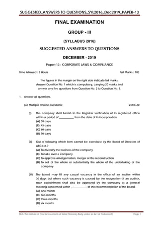 SUGGESTED_ANSWERS TO QUESTIONS_SYL2016_Dec2019_PAPER-13
DoS, The Institute of Cost Accountants of India (Statutory Body under an Act of Parliament) Page 1
FINAL EXAMINATION
GROUP - III
(SYLLABUS 2016)
SUGGESTED ANSWERS TO QUESTIONS
DECEMBER - 2019
Paper-13 : CORPORATE LAWS & COMPLIANCE
Time Allowed : 3 Hours Full Marks : 100
The figures in the margin on the right side indicate full marks.
Answer Question No. 1 which is compulsory, carrying 20 marks and
answer any five questions from Question No. 2 to Question No. 8.
1. Answer all questions.
(a) Multiple choice questions: 2x10=20
(i) The company shall furnish to the Registrar verification of its registered office
within a period of ___________ from the date of its incorporation.
(A) 30 days
(B) 45 days
(C) 60 days
(D) 90 days
(ii) Out of following which item cannot be exercised by the Board of Directors of
ABC Ltd.?
(A) To diversify the business of the company
(B) To take over a company
(C) To approve amalgamation, merger or the reconstruction
(D) To sell of the whole or substantially the whole of the undertaking of the
company.
(iii) The board may fill any casual vacancy in the office of an auditor within
30 days but where such vacancy is caused by the resignation of an auditor,
such appointment shall also be approved by the company at a general
meeting concerned within ____________ of the recommendation of the Board.
(A) one month
(B) two months
(C) three months
(D) six months
 