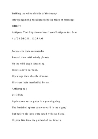 Striking the white shields of the enemy
thrown headlong backward from the blaze of morning!
PRIEST
Antigone Text http://www.krucli.com/Antigone text.htm
4 of 38 2/8/2011 10:23 AM
Polyneices their commander
Roused them with windy phrases
He the wild eagle screaming
Insults above our land,
His wings their shields of snow,
His crest their marshalled helms.
Antistrophe 1
CHORUS
Against our seven gates in a yawning ring
The famished spears came onward in the night;'
But before his jaws were sated with our blood,
Or pine fire took the garland of our towers,
 