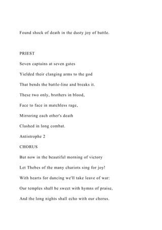 Found shock of death in the dusty joy of battle.
PRIEST
Seven captains at seven gates
Yielded their clanging arms to the god
That bends the battle-line and breaks it.
These two only, brothers in blood,
Face to face in matchless rage,
Mirroring each other's death
Clashed in long combat.
Antistrophe 2
CHORUS
But now in the beautiful morning of victory
Let Thebes of the many chariots sing for joy!
With hearts for dancing we'll take leave of war:
Our temples shall be sweet with hymns of praise,
And the long nights shall echo with our chorus.
 