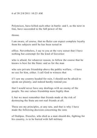 6 of 38 2/8/2011 10:23 AM
Polyneices, have killed each other in battle: and I, as the next in
line, have succeeded to the full power of the
throne.
I am aware, of course, that no Ruler can expect complete loyalty
from his subjects until he has been tested in
office. Nevertheless, I say to you at the very outset that I have
nothing but contempt for the kind of Governor
who is afraid, for whatever reason, to follow the course that he
knows is best for the State: and as for the man
who sets private friendship above the public welfare, --I have
no use for him, either. I call God to witness that
if I saw my country headed for ruin, I should not be afraid to
speak out plainly; and indeed hardly remind you
that I would never have any dealings with an enemy of the
people. No one values friendship more highly than
I; but we must remember that friends made at the risk of
destroying the State are not real friends at all.
These are my principles, at any rate, and that is why I have
made the following decision concerning the sons
of Oedipus. Eteocles, who died as a man should die, fighting for
his country, is to be buried with full military
 