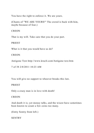 You have the right to enforce it. We are yours.
(Chants of "WE ARE YOURS!" The crowd is back with him,
maybe because of fear.)
CREON
That is my will. Take care that you do your part.
PRIEST
What is it that you would have us do?
CREON
Antigone Text http://www.krucli.com/Antigone text.htm
7 of 38 2/8/2011 10:23 AM
You will give no support to whoever breaks this law.
PRIEST
Only a crazy man is in love with death!
CREON
And death it is; yet money talks, and the wisest have sometimes
been known to count a few coins too many.
(Entry Sentry from left.)
SENTRY
 