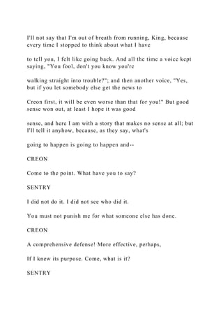 I'll not say that I'm out of breath from running, King, because
every time I stopped to think about what I have
to tell you, I felt like going back. And all the time a voice kept
saying, "You fool, don't you know you're
walking straight into trouble?"; and then another voice, "Yes,
but if you let somebody else get the news to
Creon first, it will be even worse than that for you!" But good
sense won out, at least I hope it was good
sense, and here I am with a story that makes no sense at all; but
I'll tell it anyhow, because, as they say, what's
going to happen is going to happen and--
CREON
Come to the point. What have you to say?
SENTRY
I did not do it. I did not see who did it.
You must not punish me for what someone else has done.
CREON
A comprehensive defense! More effective, perhaps,
If I knew its purpose. Come, what is it?
SENTRY
 