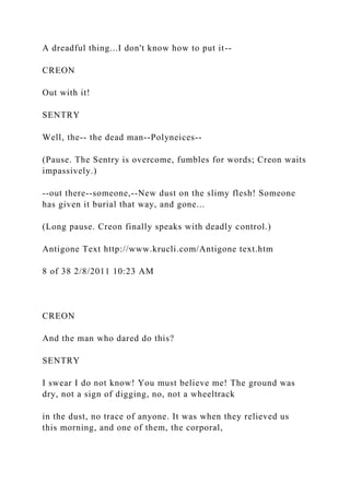 A dreadful thing...I don't know how to put it--
CREON
Out with it!
SENTRY
Well, the-- the dead man--Polyneices--
(Pause. The Sentry is overcome, fumbles for words; Creon waits
impassively.)
--out there--someone,--New dust on the slimy flesh! Someone
has given it burial that way, and gone...
(Long pause. Creon finally speaks with deadly control.)
Antigone Text http://www.krucli.com/Antigone text.htm
8 of 38 2/8/2011 10:23 AM
CREON
And the man who dared do this?
SENTRY
I swear I do not know! You must believe me! The ground was
dry, not a sign of digging, no, not a wheeltrack
in the dust, no trace of anyone. It was when they relieved us
this morning, and one of them, the corporal,
 
