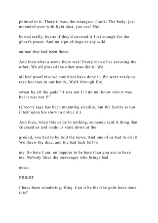 pointed to it. There it was, the strangest--Look: The body, just
mounded over with light dust, you see? Not
buried really, but as if they'd covered it Just enough for the
ghost's peace. And no sign of dogs or any wild
animal that had been there.
And then what a scene there was! Every man of us accusing the
other. We all proved the other man did it. We
all had proof that we could not have done it. We were ready to
take hot iron in our hands, Walk through fire,
swear by all the gods "It was not I! I do not know who it was
but it was not I!"
(Creon's rage has been mounting steadily, but the Sentry is too
intent upon his story to notice it.)
And then, when this came to nothing, someone said A thing that
silenced us and made us stare down at the
ground, you had to be told the news, And one of us had to do it!
We threw the dice, and the bad luck fell to
me. So here I am, no happier to be here than you are to have
me. Nobody likes the messenger who brings bad
news.
PRIEST
I have been wondering, King. Can it be that the gods have done
this?
 