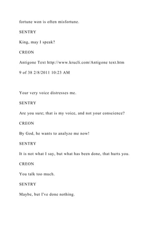 fortune won is often misfortune.
SENTRY
King, may I speak?
CREON
Antigone Text http://www.krucli.com/Antigone text.htm
9 of 38 2/8/2011 10:23 AM
Your very voice distresses me.
SENTRY
Are you sure; that is my voice, and not your conscience?
CREON
By God, he wants to analyze me now!
SENTRY
It is not what I say, but what has been done, that hurts you.
CREON
You talk too much.
SENTRY
Maybe, but I've done nothing.
 