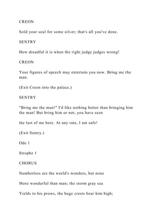 CREON
Sold your soul for some silver; that's all you've done.
SENTRY
How dreadful it is when the right judge judges wrong!
CREON
Your figures of speech may entertain you now. Bring me the
man.
(Exit Creon into the palace.)
SENTRY
"Bring me the man!" I'd like nothing better than bringing him
the man! But bring him or not, you have seen
the last of me here. At any rate, I am safe!
(Exit Sentry.)
Ode 1
Strophe 1
CHORUS
Numberless are the world's wonders, but none
More wonderful than man; the storm gray sea
Yields to his prows, the huge crests bear him high;
 