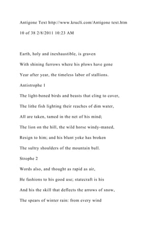 Antigone Text http://www.krucli.com/Antigone text.htm
10 of 38 2/8/2011 10:23 AM
Earth, holy and inexhaustible, is graven
With shining furrows where his plows have gone
Year after year, the timeless labor of stallions.
Antistrophe 1
The light-boned birds and beasts that cling to cover,
The lithe fish lighting their reaches of dim water,
All are taken, tamed in the net of his mind;
The lion on the hill, the wild horse windy-maned,
Resign to him; and his blunt yoke has broken
The sultry shoulders of the mountain bull.
Strophe 2
Words also, and thought as rapid as air,
He fashions to his good use; statecraft is his
And his the skill that deflects the arrows of snow,
The spears of winter rain: from every wind
 