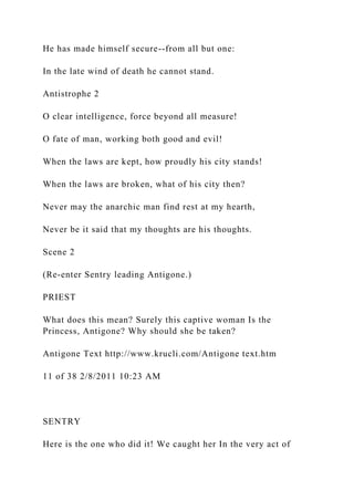 He has made himself secure--from all but one:
In the late wind of death he cannot stand.
Antistrophe 2
O clear intelligence, force beyond all measure!
O fate of man, working both good and evil!
When the laws are kept, how proudly his city stands!
When the laws are broken, what of his city then?
Never may the anarchic man find rest at my hearth,
Never be it said that my thoughts are his thoughts.
Scene 2
(Re-enter Sentry leading Antigone.)
PRIEST
What does this mean? Surely this captive woman Is the
Princess, Antigone? Why should she be taken?
Antigone Text http://www.krucli.com/Antigone text.htm
11 of 38 2/8/2011 10:23 AM
SENTRY
Here is the one who did it! We caught her In the very act of
 