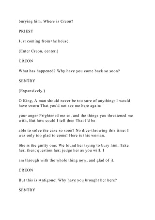 burying him. Where is Creon?
PRIEST
Just coming from the house.
(Enter Creon, center.)
CREON
What has happened? Why have you come back so soon?
SENTRY
(Expansively.)
O King, A man should never be too sure of anything: I would
have sworn That you'd not see me here again:
your anger Frightened me so, and the things you threatened me
with, But how could I tell then That I'd be
able to solve the case so soon? No dice-throwing this time: I
was only too glad to come! Here is this woman.
She is the guilty one: We found her trying to bury him. Take
her, then; question her; judge her as you will. I
am through with the whole thing now, and glad of it.
CREON
But this is Antigone! Why have you brought her here?
SENTRY
 