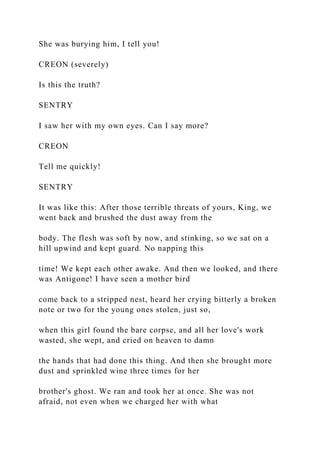 She was burying him, I tell you!
CREON (severely)
Is this the truth?
SENTRY
I saw her with my own eyes. Can I say more?
CREON
Tell me quickly!
SENTRY
It was like this: After those terrible threats of yours, King, we
went back and brushed the dust away from the
body. The flesh was soft by now, and stinking, so we sat on a
hill upwind and kept guard. No napping this
time! We kept each other awake. And then we looked, and there
was Antigone! I have seen a mother bird
come back to a stripped nest, heard her crying bitterly a broken
note or two for the young ones stolen, just so,
when this girl found the bare corpse, and all her love's work
wasted, she wept, and cried on heaven to damn
the hands that had done this thing. And then she brought more
dust and sprinkled wine three times for her
brother's ghost. We ran and took her at once. She was not
afraid, not even when we charged her with what
 