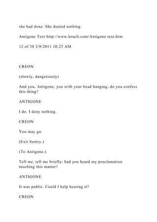 she had done. She denied nothing.
Antigone Text http://www.krucli.com/Antigone text.htm
12 of 38 2/8/2011 10:23 AM
CREON
(slowly, dangerously)
And you, Antigone, you with your head hanging, do you confess
this thing?
ANTIGONE
I do. I deny nothing.
CREON
You may go.
(Exit Sentry.)
(To Antigone.)
Tell me, tell me briefly: had you heard my proclamation
touching this matter?
ANTIGONE
It was public. Could I help hearing it?
CREON
 