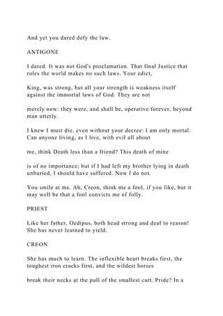 And yet you dared defy the law.
ANTIGONE
I dared. It was not God's proclamation. That final Justice that
rules the world makes no such laws. Your edict,
King, was strong, but all your strength is weakness itself
against the immortal laws of God. They are not
merely now: they were, and shall be, operative forever, beyond
man utterly.
I knew I must die, even without your decree: I am only mortal.
Can anyone living, as I live, with evil all about
me, think Death less than a friend? This death of mine
is of no importance; but if I had left my brother lying in death
unburied, I should have suffered. Now I do not.
You smile at me. Ah, Creon, think me a fool, if you like, but it
may well be that a fool convicts me of folly.
PRIEST
Like her father, Oedipus, both head strong and deaf to reason!
She has never learned to yield.
CREON
She has much to learn. The inflexible heart breaks first, the
toughest iron cracks first, and the wildest horses
break their necks at the pull of the smallest cart. Pride? In a
 
