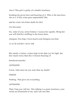 slave? This girl is guilty of a double insolence,
breaking the given laws and boasting of it. Who is the man here,
she or I, if this crime goes unpunished? She
and her sister win bitter death for this!
(To Servants)
Go, some of you, arrest Ismene. I accuse her equally. Bring her:
you will find her sniffling in the house there.
Antigone Text http://www.krucli.com/Antigone text.htm
13 of 38 2/8/2011 10:23 AM
Her mind's a traitor: crimes kept in the dark cry for light, but
how much worse than this is brazen boasting of
barefaced anarchy!
ANTIGONE
Creon, what more do you want than my death?
CREON
Nothing. That gives me everything.
ANTIGONE
Then I beg you: kill me. This talking is a great weariness; your
words are distasteful to me, and I am sure that
 