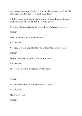 mine seem so to you. And yet they should not seem so: I should
have praise and honor for what I have done.
All these men here would praise me were their lips not frozen
shut with fear of you. (Bitterly) Ah the good
fortune of kings, licensed to say and do whatever they please!
CREON
You are alone here in that opinion.
ANTIGONE
No, they are with me. But they keep their tongues in leash.
CREON
Maybe, but you are guilty, and they are not.
ANTIGONE
There is no guilt in reverence for the dead.
CREON
But Eteocles--was he not your brother, too?
ANTIGONE
My brother, too.
CREON
 