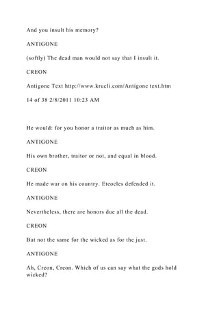 And you insult his memory?
ANTIGONE
(softly) The dead man would not say that I insult it.
CREON
Antigone Text http://www.krucli.com/Antigone text.htm
14 of 38 2/8/2011 10:23 AM
He would: for you honor a traitor as much as him.
ANTIGONE
His own brother, traitor or not, and equal in blood.
CREON
He made war on his country. Eteocles defended it.
ANTIGONE
Nevertheless, there are honors due all the dead.
CREON
But not the same for the wicked as for the just.
ANTIGONE
Ah, Creon, Creon. Which of us can say what the gods hold
wicked?
 