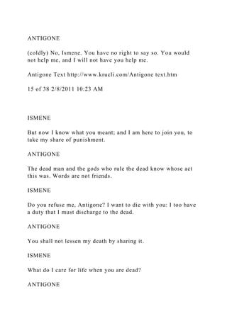 ANTIGONE
(coldly) No, Ismene. You have no right to say so. You would
not help me, and I will not have you help me.
Antigone Text http://www.krucli.com/Antigone text.htm
15 of 38 2/8/2011 10:23 AM
ISMENE
But now I know what you meant; and I am here to join you, to
take my share of punishment.
ANTIGONE
The dead man and the gods who rule the dead know whose act
this was. Words are not friends.
ISMENE
Do you refuse me, Antigone? I want to die with you: I too have
a duty that I must discharge to the dead.
ANTIGONE
You shall not lessen my death by sharing it.
ISMENE
What do I care for life when you are dead?
ANTIGONE
 