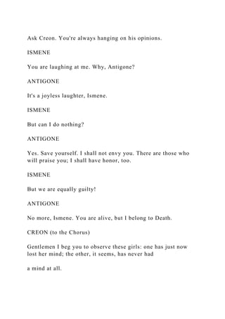 Ask Creon. You're always hanging on his opinions.
ISMENE
You are laughing at me. Why, Antigone?
ANTIGONE
It's a joyless laughter, Ismene.
ISMENE
But can I do nothing?
ANTIGONE
Yes. Save yourself. I shall not envy you. There are those who
will praise you; I shall have honor, too.
ISMENE
But we are equally guilty!
ANTIGONE
No more, Ismene. You are alive, but I belong to Death.
CREON (to the Chorus)
Gentlemen I beg you to observe these girls: one has just now
lost her mind; the other, it seems, has never had
a mind at all.
 