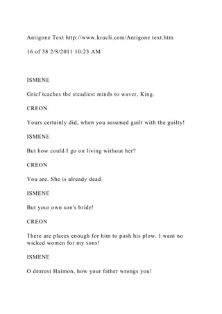 Antigone Text http://www.krucli.com/Antigone text.htm
16 of 38 2/8/2011 10:23 AM
ISMENE
Grief teaches the steadiest minds to waver, King.
CREON
Yours certainly did, when you assumed guilt with the guilty!
ISMENE
But how could I go on living without her?
CREON
You are. She is already dead.
ISMENE
But your own son's bride!
CREON
There are places enough for him to push his plow. I want no
wicked women for my sons!
ISMENE
O dearest Haimon, how your father wrongs you!
 