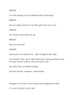 CREON
I've had enough of your childish talk of marriage!
PRIEST
Do you really intend to steal this girl from your son?
CREON
No; Death will do that for me.
PRIEST
The she must die?
CREON
(ironically) You dazzle me. --But enough of this talk!
(To Guards) You, there, take them away and guard them well:
for they are but women, and even brave men
run when they see Death coming.
(Exeunt Ismene, Antigone, and Guards)
Antigone Text http://www.krucli.com/Antigone text.htm
17 of 38 2/8/2011 10:23 AM
 