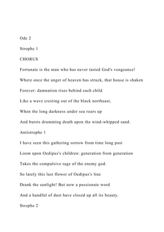 Ode 2
Strophe 1
CHORUS
Fortunate is the man who has never tasted God's vengeance!
Where once the anger of heaven has struck, that house is shaken
Forever: damnation rises behind each child
Like a wave cresting out of the black northeast,
When the long darkness under sea roars up
And bursts drumming death upon the wind-whipped sand.
Antistrophe 1
I have seen this gathering sorrow from time long past
Loom upon Oedipus's children: generation from generation
Takes the compulsive rage of the enemy god.
So lately this last flower of Oedipus's line
Drank the sunlight! But now a passionate word
And a handful of dust have closed up all its beauty.
Strophe 2
 