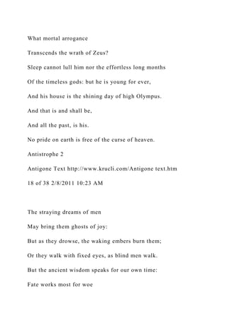 What mortal arrogance
Transcends the wrath of Zeus?
Sleep cannot lull him nor the effortless long months
Of the timeless gods: but he is young for ever,
And his house is the shining day of high Olympus.
And that is and shall be,
And all the past, is his.
No pride on earth is free of the curse of heaven.
Antistrophe 2
Antigone Text http://www.krucli.com/Antigone text.htm
18 of 38 2/8/2011 10:23 AM
The straying dreams of men
May bring them ghosts of joy:
But as they drowse, the waking embers burn them;
Or they walk with fixed eyes, as blind men walk.
But the ancient wisdom speaks for our own time:
Fate works most for woe
 