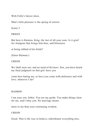 With Folly's fairest show.
Man's little pleasure is the spring of sorrow.
Scene 3
PRIEST
But here is Haimon, King, the last of all your sons. Is it grief
for Antigone that brings him here, and bitterness
at being robbed of his bride?
(Enter Haimon.)
CREON
We shall soon see, and no need of diviners. Son, you have heard
my final judgment on that girl: have you
come here hating me, or have you come with deference and with
love, whatever I do?
HAIMON
I am your son, father. You are my guide. You make things clear
for me, and I obey you. No marriage means
more to me than your continuing wisdom.
CREON
Good. That is the way to behave; subordinate everything else,
 