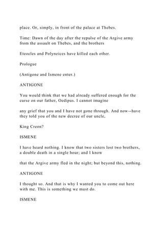 place. Or, simply, in front of the palace at Thebes.
Time: Dawn of the day after the repulse of the Argive army
from the assault on Thebes, and the brothers
Eteocles and Polyneices have killed each other.
Prologue
(Antigone and Ismene enter.)
ANTIGONE
You would think that we had already suffered enough for the
curse on our father, Oedipus. I cannot imagine
any grief that you and I have not gone through. And now--have
they told you of the new decree of our uncle,
King Creon?
ISMENE
I have heard nothing. I know that two sisters lost two brothers,
a double death in a single hour; and I know
that the Argive army fled in the night; but beyond this, nothing.
ANTIGONE
I thought so. And that is why I wanted you to come out here
with me. This is something we must do.
ISMENE
 