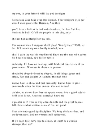 my son, to your father's will. So you are right
not to lose your head over this woman. Your pleasure with her
would soon grow cold, Haimon, And then
you'd have a hellcat in bed and elsewhere. Let her find her
husband in hell! Of all the people in this city, only
she has had contempt for my law.
The woman dies. I suppose she'll plead "family ties." Well, let
her. If I permit my own family to rebel, how
shall I earn the world's obedience? Show me the man who keeps
his house in hand, he's fit for public
authority. I'll have no dealings with lawbreakers, critics of the
government: Whoever is chosen to govern
should be obeyed--Must be obeyed, in all things, great and
small, Just and unjust! O Haimon, the man who
knows how to obey, and that man only, knows how to give
commands when the time comes. You can depend
on him, no matter how fast the spears come: he's a good soldier,
he'll stick it out. Anarchy, anarchy! Show me
a greater evil! This is why cities tumble and the great houses
fall, this is what scatters armies! No, no: good
lives are made good by discipline. We keep the laws then, and
the lawmakers, and no woman shall seduce us.
If we must lose, let's lose to a man, at least! Is a woman
stronger than we?
 