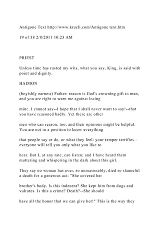 Antigone Text http://www.krucli.com/Antigone text.htm
19 of 38 2/8/2011 10:23 AM
PRIEST
Unless time has rusted my wits, what you say, King, is said with
point and dignity.
HAIMON
(boyishly earnest) Father: reason is God's crowning gift to man,
and you are right to warn me against losing
mine. I cannot say--I hope that I shall never want to say!--that
you have reasoned badly. Yet there are other
men who can reason, too; and their opinions might be helpful.
You are not in a position to know everything
that people say or do, or what they feel: your temper terrifies--
everyone will tell you only what you like to
hear. But I, at any rate, can listen; and I have heard them
muttering and whispering in the dark about this girl.
They say no woman has ever, so unreasonably, died so shameful
a death for a generous act: "She covered her
brother's body. Is this indecent? She kept him from dogs and
vultures. Is this a crime? Death?--She should
have all the honor that we can give her!" This is the way they
 