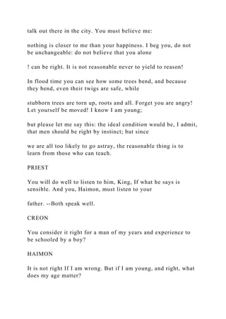 talk out there in the city. You must believe me:
nothing is closer to me than your happiness. I beg you, do not
be unchangeable: do not believe that you alone
! can be right. It is not reasonable never to yield to reason!
In flood time you can see how some trees bend, and because
they bend, even their twigs are safe, while
stubborn trees are torn up, roots and all. Forget you are angry!
Let yourself be moved! I know I am young;
but please let me say this: the ideal condition would be, I admit,
that men should be right by instinct; but since
we are all too likely to go astray, the reasonable thing is to
learn from those who can teach.
PRIEST
You will do well to listen to him, King, If what he says is
sensible. And you, Haimon, must listen to your
father. --Both speak well.
CREON
You consider it right for a man of my years and experience to
be schooled by a boy?
HAIMON
It is not right If I am wrong. But if I am young, and right, what
does my age matter?
 