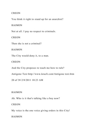 CREON
You think it right to stand up for an anarchist?
HAIMON
Not at all. I pay no respect to criminals.
CREON
Then she is not a criminal?
HAIMON
The City would deny it, to a man.
CREON
And the City proposes to teach me how to rule?
Antigone Text http://www.krucli.com/Antigone text.htm
20 of 38 2/8/2011 10:23 AM
HAIMON
Ah. Who is it that's talking like a boy now?
CREON
My voice is the one voice giving orders in this City!
HAIMON
 