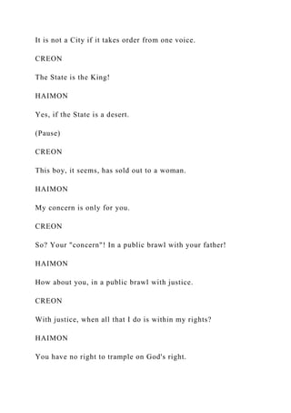 It is not a City if it takes order from one voice.
CREON
The State is the King!
HAIMON
Yes, if the State is a desert.
(Pause)
CREON
This boy, it seems, has sold out to a woman.
HAIMON
My concern is only for you.
CREON
So? Your "concern"! In a public brawl with your father!
HAIMON
How about you, in a public brawl with justice.
CREON
With justice, when all that I do is within my rights?
HAIMON
You have no right to trample on God's right.
 