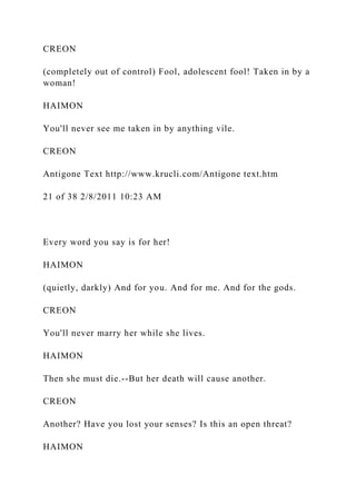 CREON
(completely out of control) Fool, adolescent fool! Taken in by a
woman!
HAIMON
You'll never see me taken in by anything vile.
CREON
Antigone Text http://www.krucli.com/Antigone text.htm
21 of 38 2/8/2011 10:23 AM
Every word you say is for her!
HAIMON
(quietly, darkly) And for you. And for me. And for the gods.
CREON
You'll never marry her while she lives.
HAIMON
Then she must die.--But her death will cause another.
CREON
Another? Have you lost your senses? Is this an open threat?
HAIMON
 