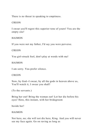 There is no threat in speaking to emptiness.
CREON
I swear you'll regret this superior tone of yours! You are the
empty one!
HAIMON
If you were not my father, I'd say you were perverse.
CREON
You girl-struck fool, don't play at words with me!
HAIMON
I am sorry. You prefer silence.
CREON
Now, by God--I swear, by all the gods in heaven above us,
You'll watch it, I swear you shall!
(To the servants.)
Bring her out! Bring the woman out! Let her die before his
eyes! Here, this instant, with her bridegroom
beside her!
HAIMON
Not here, no; she will not die here, King. And you will never
see my face again. Go on raving as long as
 