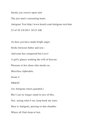 Surely you swerve upon ruin
The just man's consenting heart,
Antigone Text http://www.krucli.com/Antigone text.htm
23 of 38 2/8/2011 10:23 AM
As here you have made bright anger
Strike between father and son--
And none has conquered but Love!
A girl's glance working the will of heaven:
Pleasure to her alone who mocks us,
Merciless Aphrodite.
Scene 4
PRIEST
(As Antigone enters guarded.)
But I can no longer stand in awe of this,
Nor, seeing what I see, keep back my tears.
Here is Antigone, passing to that chamber
Where all find sleep at last.
 