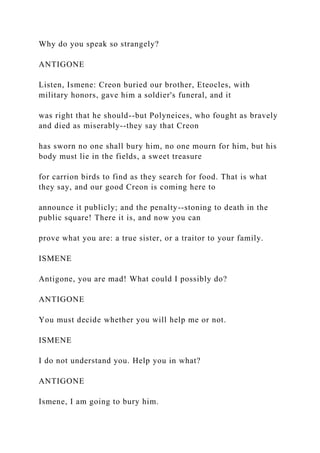 Why do you speak so strangely?
ANTIGONE
Listen, Ismene: Creon buried our brother, Eteocles, with
military honors, gave him a soldier's funeral, and it
was right that he should--but Polyneices, who fought as bravely
and died as miserably--they say that Creon
has sworn no one shall bury him, no one mourn for him, but his
body must lie in the fields, a sweet treasure
for carrion birds to find as they search for food. That is what
they say, and our good Creon is coming here to
announce it publicly; and the penalty--stoning to death in the
public square! There it is, and now you can
prove what you are: a true sister, or a traitor to your family.
ISMENE
Antigone, you are mad! What could I possibly do?
ANTIGONE
You must decide whether you will help me or not.
ISMENE
I do not understand you. Help you in what?
ANTIGONE
Ismene, I am going to bury him.
 