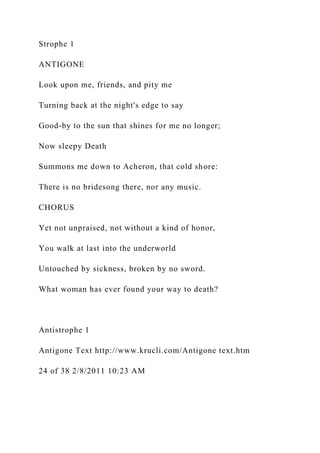 Strophe 1
ANTIGONE
Look upon me, friends, and pity me
Turning back at the night's edge to say
Good-by to the sun that shines for me no longer;
Now sleepy Death
Summons me down to Acheron, that cold shore:
There is no bridesong there, nor any music.
CHORUS
Yet not unpraised, not without a kind of honor,
You walk at last into the underworld
Untouched by sickness, broken by no sword.
What woman has ever found your way to death?
Antistrophe 1
Antigone Text http://www.krucli.com/Antigone text.htm
24 of 38 2/8/2011 10:23 AM
 