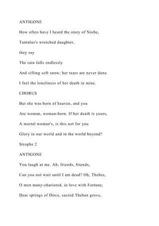 ANTIGONE
How often have I heard the story of Niobe,
Tantalus's wretched daughter,
they say
The rain falls endlessly
And sifting soft snow; her tears are never done.
I feel the loneliness of her death in mine.
CHORUS
But she was born of heaven, and you
Are woman, woman-born. If her death is yours,
A mortal woman's, is this not for you
Glory in our world and in the world beyond?
Strophe 2
ANTIGONE
You laugh at me. Ah, friends, friends,
Can you not wait until I am dead? Oh, Thebes,
O men many-charioted, in love with Fortune,
Dear springs of Dirce, sacred Theban grove,
 