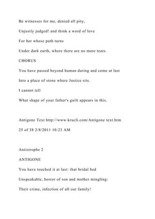 Be witnesses for me, denied all pity,
Unjustly judged! and think a word of love
For her whose path turns
Under dark earth, where there are no more tears.
CHORUS
You have passed beyond human daring and come at last
Into a place of stone where Justice sits.
I cannot tell
What shape of your father's guilt appears in this.
Antigone Text http://www.krucli.com/Antigone text.htm
25 of 38 2/8/2011 10:23 AM
Antistrophe 2
ANTIGONE
You have touched it at last: that bridal bed
Unspeakable, horror of son and mother mingling:
Their crime, infection of all our family!
 