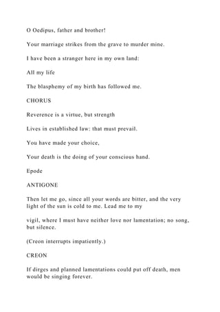 O Oedipus, father and brother!
Your marriage strikes from the grave to murder mine.
I have been a stranger here in my own land:
All my life
The blasphemy of my birth has followed me.
CHORUS
Reverence is a virtue, but strength
Lives in established law: that must prevail.
You have made your choice,
Your death is the doing of your conscious hand.
Epode
ANTIGONE
Then let me go, since all your words are bitter, and the very
light of the sun is cold to me. Lead me to my
vigil, where I must have neither love nor lamentation; no song,
but silence.
(Creon interrupts impatiently.)
CREON
If dirges and planned lamentations could put off death, men
would be singing forever.
 