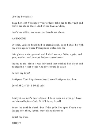 (To the Servants.)
Take her, go! You know your orders: take her to the vault and
leave her alone there. And if she lives or dies,
that's her affair, not ours: our hands are clean.
ANTIGONE
O tomb, vaulted bride-bed in eternal rock, soon I shall be with
my own again where Persephone welcomes the
thin ghosts underground: and I shall see my father again, and
you, mother, and dearest Polyneices--dearest
indeed to me, since it was my hand that washed him clean and
poured the ritual wine: And my reward is death
before my time!
Antigone Text http://www.krucli.com/Antigone text.htm
26 of 38 2/8/2011 10:23 AM
And yet, as men's hearts know, I have done no wrong, I have
not sinned before God. Or if I have, I shall
know the truth in death. But if the guilt lies upon Creon who
judged me, then, I pray, may his punishment
equal my own.
PRIEST
 