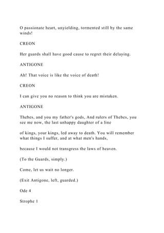 O passionate heart, unyielding, tormented still by the same
winds!
CREON
Her guards shall have good cause to regret their delaying.
ANTIGONE
Ah! That voice is like the voice of death!
CREON
I can give you no reason to think you are mistaken.
ANTIGONE
Thebes, and you my father's gods, And rulers of Thebes, you
see me now, the last unhappy daughter of a line
of kings, your kings, led away to death. You will remember
what things I suffer, and at what men's hands,
because I would not transgress the laws of heaven.
(To the Guards, simply.)
Come, let us wait no longer.
(Exit Antigone, left, guarded.)
Ode 4
Strophe 1
 