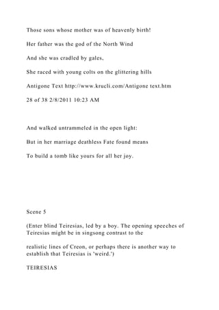 Those sons whose mother was of heavenly birth!
Her father was the god of the North Wind
And she was cradled by gales,
She raced with young colts on the glittering hills
Antigone Text http://www.krucli.com/Antigone text.htm
28 of 38 2/8/2011 10:23 AM
And walked untrammeled in the open light:
But in her marriage deathless Fate found means
To build a tomb like yours for all her joy.
Scene 5
(Enter blind Teiresias, led by a boy. The opening speeches of
Teiresias might be in singsong contrast to the
realistic lines of Creon, or perhaps there is another way to
establish that Teiresias is 'weird.')
TEIRESIAS
 