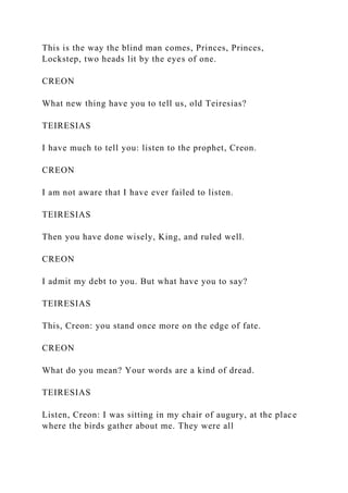 This is the way the blind man comes, Princes, Princes,
Lockstep, two heads lit by the eyes of one.
CREON
What new thing have you to tell us, old Teiresias?
TEIRESIAS
I have much to tell you: listen to the prophet, Creon.
CREON
I am not aware that I have ever failed to listen.
TEIRESIAS
Then you have done wisely, King, and ruled well.
CREON
I admit my debt to you. But what have you to say?
TEIRESIAS
This, Creon: you stand once more on the edge of fate.
CREON
What do you mean? Your words are a kind of dread.
TEIRESIAS
Listen, Creon: I was sitting in my chair of augury, at the place
where the birds gather about me. They were all
 