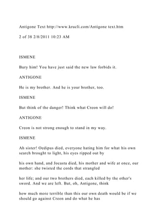 Antigone Text http://www.krucli.com/Antigone text.htm
2 of 38 2/8/2011 10:23 AM
ISMENE
Bury him! You have just said the new law forbids it.
ANTIGONE
He is my brother. And he is your brother, too.
ISMENE
But think of the danger! Think what Creon will do!
ANTIGONE
Creon is not strong enough to stand in my way.
ISMENE
Ah sister! Oedipus died, everyone hating him for what his own
search brought to light, his eyes ripped out by
his own hand, and Jocasta died, his mother and wife at once, our
mother: she twisted the cords that strangled
her life; and our two brothers died, each killed by the other's
sword. And we are left. But, oh, Antigone, think
how much more terrible than this our own death would be if we
should go against Creon and do what he has
 