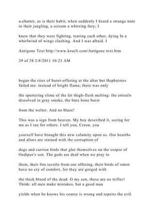 a-chatter, as is their habit, when suddenly I heard a strange note
in their jangling, a scream a whirring fury; I
knew that they were fighting, tearing each other, dying In a
whirlwind of wings clashing. And I was afraid. I
Antigone Text http://www.krucli.com/Antigone text.htm
29 of 38 2/8/2011 10:23 AM
began the rites of burnt-offering at the altar but Hephaistos
failed me: instead of bright flame, there was only
the sputtering slime of the fat thigh-flesh melting: the entrails
dissolved in gray smoke, the bare bone burst
from the welter. And no blaze!
This was a sign from heaven. My boy described it, seeing for
me as I see for others. I tell you, Creon, you
yourself have brought this new calamity upon us. Our hearths
and altars are stained with the corruption of
dogs and carrion birds that glut themselves on the corpse of
Oedipus's son. The gods are deaf when we pray to
them, their fire recoils from our offering, their birds of omen
have no cry of comfort, for they are gorged with
the thick blood of the dead. O my son, these are no trifles!
Think: all men make mistakes, but a good man
yields when he knows his course is wrong and repairs the evil.
 