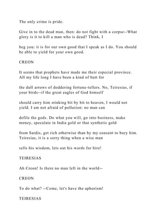 The only crime is pride.
Give in to the dead man, then: do not fight with a corpse--What
glory is it to kill a man who is dead? Think, I
beg you: it is for our own good that I speak as I do. You should
be able to yield for your own good.
CREON
It seems that prophets have made me their especial province.
All my life long I have been a kind of butt for
the dull arrows of doddering fortune-tellers. No, Teiresias, if
your birds--if the great eagles of God himself
should carry him stinking bit by bit to heaven, I would not
yield. I am not afraid of pollution: no man can
defile the gods. Do what you will, go into business, make
money, speculate in India gold or that synthetic gold
from Sardis, get rich otherwise than by my consent to bury him.
Teiresias, it is a sorry thing when a wise man
sells his wisdom, lets out his words for hire!
TEIRESIAS
Ah Creon! Is there no man left in the world--
CREON
To do what? --Come, let's have the aphorism!
TEIRESIAS
 