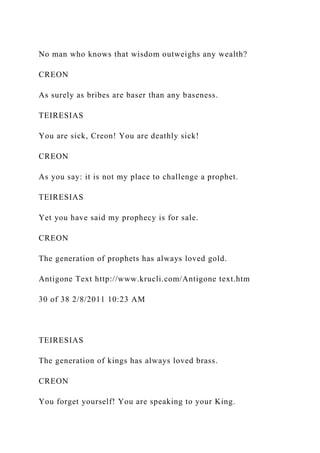 No man who knows that wisdom outweighs any wealth?
CREON
As surely as bribes are baser than any baseness.
TEIRESIAS
You are sick, Creon! You are deathly sick!
CREON
As you say: it is not my place to challenge a prophet.
TEIRESIAS
Yet you have said my prophecy is for sale.
CREON
The generation of prophets has always loved gold.
Antigone Text http://www.krucli.com/Antigone text.htm
30 of 38 2/8/2011 10:23 AM
TEIRESIAS
The generation of kings has always loved brass.
CREON
You forget yourself! You are speaking to your King.
 