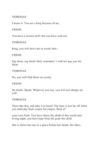 TEIRESIAS
I know it. You are a king because of me.
CREON
You have a certain skill; but you have sold out.
TEIRESIAS
King, you will drive me to words that--
CREON
Say them, say them! Only remember: I will not pay you for
them.
TEIRESIAS
No, you will find them too costly.
CREON
No doubt. Speak: Whatever you say, you will not change my
will.
TEIRESIAS
Then take this, and take it to heart! The time is not far off when
you shall pay back corpse for corpse, flesh of
your own flesh. You have thrust the child of this world into
living night, you have kept from the gods the child
that is theirs the one in a grave before her death, the other,
 